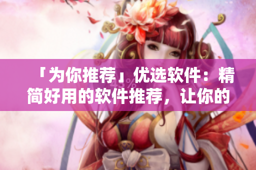 「為你推薦」優(yōu)選軟件:精簡好用的軟件推薦,讓你的電腦更高效,更智能! 「為你推薦」優(yōu)選軟件:精簡好用的軟件推薦,讓你的電腦更高效,更智能!