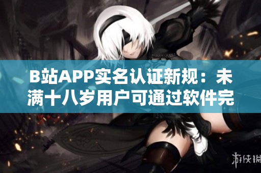 B站APP實名認證新規:未滿十八歲用戶可通過軟件完成認證 B站APP實名認證新規:未滿十八歲用戶可通過軟件完成認證