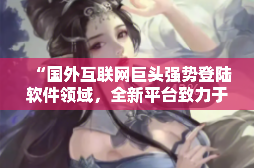 “國外互聯網巨頭強勢登陸軟件領域,全新平臺致力于軟件服務推廣” “國外互聯網巨頭強勢登陸軟件領域,全新平臺致力于軟件服務推廣”