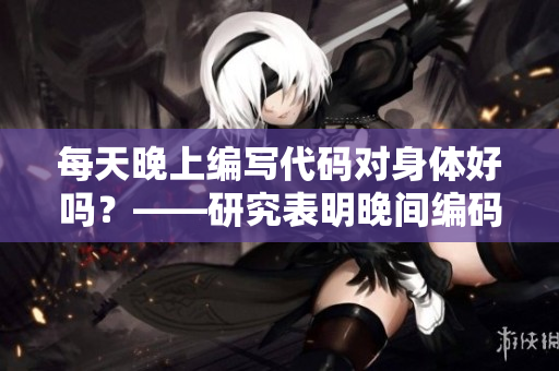 每天晚上編寫代碼對身體好嗎?——研究表明晚間編碼對身體健康的影響 每天晚上編寫代碼對身體好嗎?——研究表明晚間編碼對身體健康的影響
