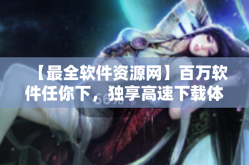 【最全軟件資源網】百萬軟件任你下,獨享高速下載體驗! 【最全軟件資源網】百萬軟件任你下,獨享高速下載體驗!