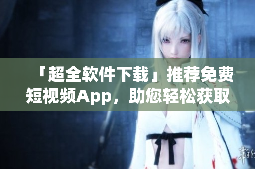 「超全軟件下載」推薦免費(fèi)短視頻App,助您輕松獲取創(chuàng)新有趣資訊! 「超全軟件下載」推薦免費(fèi)短視頻App,助您輕松獲取創(chuàng)新有趣資訊!