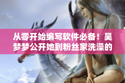 從零開始編寫軟件必備！吳夢(mèng)夢(mèng)公開她到粉絲家洗澡的經(jīng)歷！
