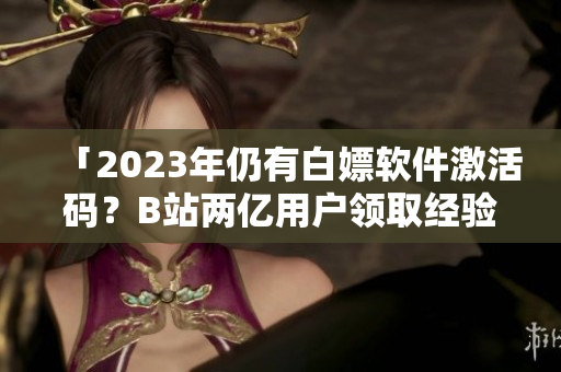 「2023年仍有白嫖軟件激活碼?B站兩億用戶領取經驗」 「2023年仍有白嫖軟件激活碼?B站兩億用戶領取經驗」