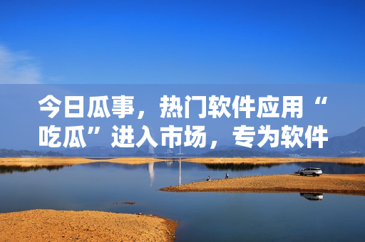 今日瓜事,熱門軟件應用“吃瓜”進入市場,專為軟件愛好者設計 今日瓜事,熱門軟件應用“吃瓜”進入市場,專為軟件愛好者設計