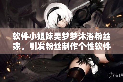 軟件小姐妹吳夢夢沐浴粉絲家,引發粉絲制作個性軟件熱潮 軟件小姐妹吳夢夢沐浴粉絲家,引發粉絲制作個性軟件熱潮