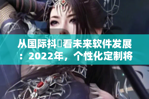 從國際抖抈看未來軟件發展:2022年,個性化定制將成主流 從國際抖抈看未來軟件發展:2022年,個性化定制將成主流