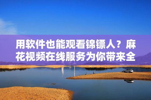 用軟件也能觀看錦鏢人？麻花視頻在線服務為你帶來全新觀影體驗！