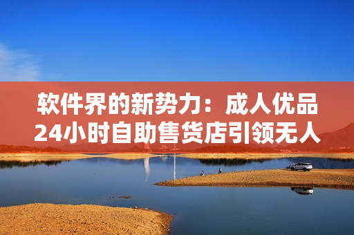 軟件界的新勢(shì)力：成人優(yōu)品24小時(shí)自助售貨店引領(lǐng)無人售貨新潮流