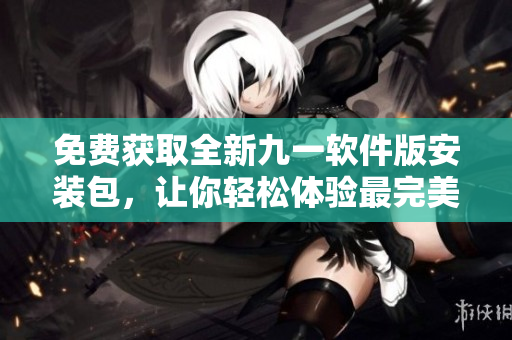 免費獲取全新九一軟件版安裝包,讓你輕松體驗最完美的軟件應用! 免費獲取全新九一軟件版安裝包,讓你輕松體驗最完美的軟件應用!