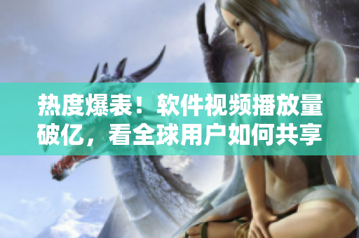 熱度爆表！軟件視頻播放量破億，看全球用戶如何共享科技新潮流