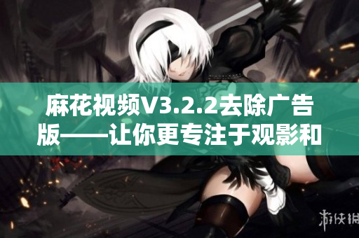 麻花視頻V3.2.2去除廣告版——讓你更專注于觀影和學習! 麻花視頻V3.2.2去除廣告版——讓你更專注于觀影和學習!