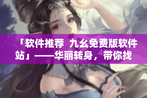 「軟件推薦 九幺免費版軟件站」——華麗轉身,帶你找尋優質軟件 「軟件推薦 九幺免費版軟件站」——華麗轉身,帶你找尋優質軟件