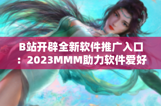 B站開辟全新軟件推廣入口：2023MMM助力軟件愛好者更輕松訪問