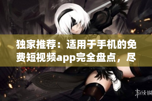 獨家推薦:適用于手機的免費短視頻app完全盤點,盡在本文! 獨家推薦:適用于手機的免費短視頻app完全盤點,盡在本文!
