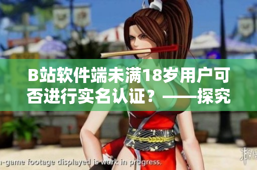 B站軟件端未滿18歲用戶可否進行實名認證？——探究B站軟件實名認證規定
