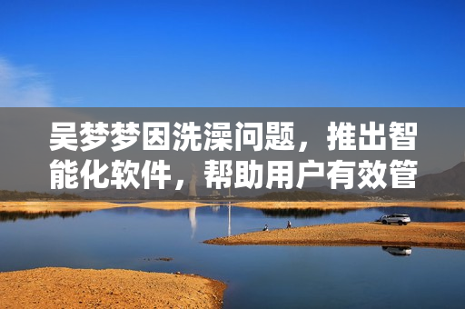 吳夢夢因洗澡問題,推出智能化軟件,幫助用戶有效管理家庭浴室空間! 吳夢夢因洗澡問題,推出智能化軟件,幫助用戶有效管理家庭浴室空間!