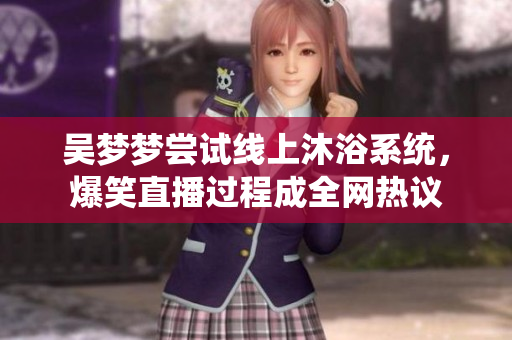 吳夢夢嘗試線上沐浴系統(tǒng),爆笑直播過程成全網(wǎng)熱議 吳夢夢嘗試線上沐浴系統(tǒng),爆笑直播過程成全網(wǎng)熱議