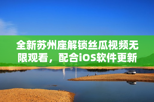 全新蘇州座解鎖絲瓜視頻無(wú)限觀看,配合iOS軟件更新享受更佳體驗(yàn) 全新蘇州座解鎖絲瓜視頻無(wú)限觀看,配合iOS軟件更新享受更佳體驗(yàn)