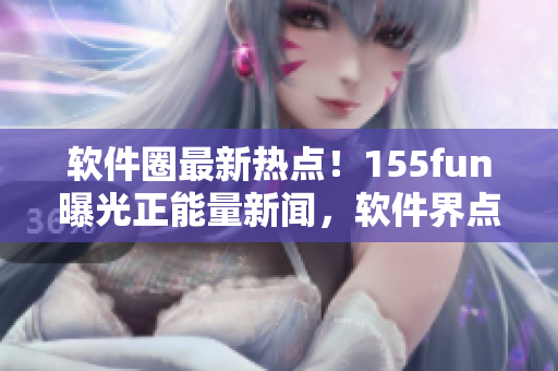 軟件圈最新熱點(diǎn)!155fun曝光正能量新聞,軟件界點(diǎn)贊! 軟件圈最新熱點(diǎn)!155fun曝光正能量新聞,軟件界點(diǎn)贊!