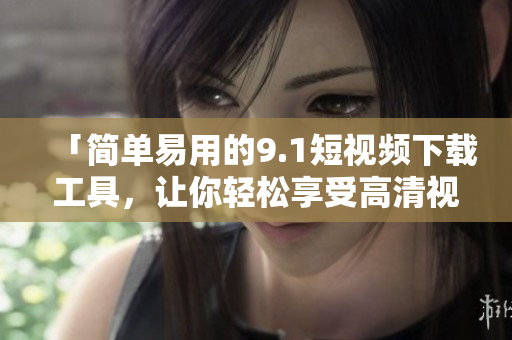 「簡單易用的9.1短視頻下載工具,讓你輕松享受高清視頻」 「簡單易用的9.1短視頻下載工具,讓你輕松享受高清視頻」