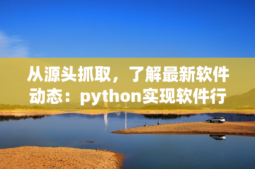 從源頭抓取，了解最新軟件動(dòng)態(tài)：python實(shí)現(xiàn)軟件行業(yè)爬蟲