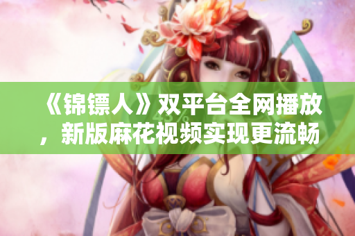 《錦鏢人》雙平臺全網播放,新版麻花視頻實現更流暢觀看 《錦鏢人》雙平臺全網播放,新版麻花視頻實現更流暢觀看