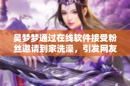 吳夢夢通過在線軟件接受粉絲邀請到家洗澡,引發網友熱議 吳夢夢通過在線軟件接受粉絲邀請到家洗澡,引發網友熱議
