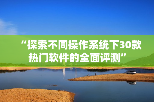 “探索不同操作系統下30款熱門軟件的全面評測” “探索不同操作系統下30款熱門軟件的全面評測”