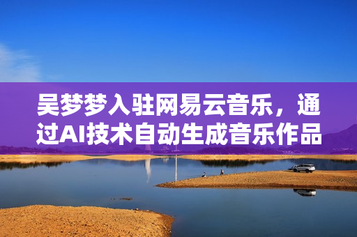 吳夢夢入駐網(wǎng)易云音樂，通過AI技術(shù)自動生成音樂作品