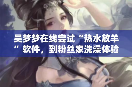 吳夢(mèng)夢(mèng)在線嘗試“熱水放羊”軟件,到粉絲家洗澡體驗(yàn)頓時(shí)涼涼 吳夢(mèng)夢(mèng)在線嘗試“熱水放羊”軟件,到粉絲家洗澡體驗(yàn)頓時(shí)涼涼