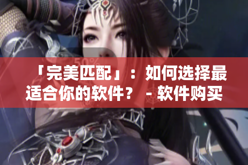「完美匹配」:如何選擇最適合你的軟件?-軟件購買指南 「完美匹配」:如何選擇最適合你的軟件?-軟件購買指南