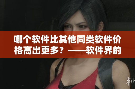 哪個軟件比其他同類軟件價格高出更多?——軟件界的夜色玫瑰VS無人區玫瑰 哪個軟件比其他同類軟件價格高出更多?——軟件界的夜色玫瑰VS無人區玫瑰