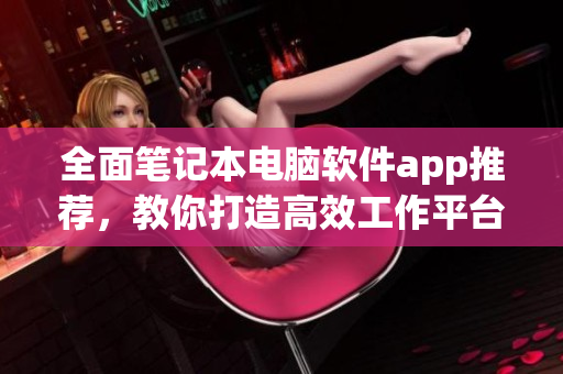 全面筆記本電腦軟件app推薦，教你打造高效工作平臺(tái)