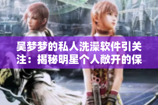 吳夢夢的私人洗澡軟件引關(guān)注：揭秘明星個人敞開的保護隱私的軟件安全性