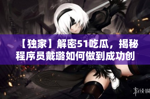 【獨家】解密51吃瓜,揭秘程序員戴璐如何做到成功創業! 【獨家】解密51吃瓜,揭秘程序員戴璐如何做到成功創業!
