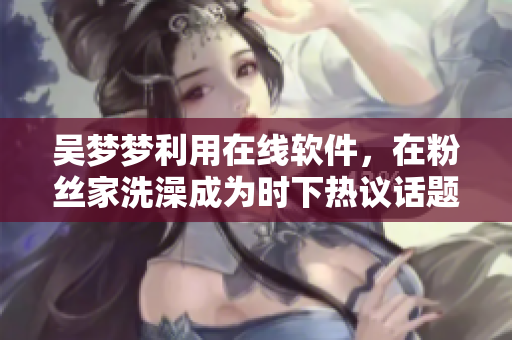 吳夢夢利用在線軟件,在粉絲家洗澡成為時下熱議話題 吳夢夢利用在線軟件,在粉絲家洗澡成為時下熱議話題