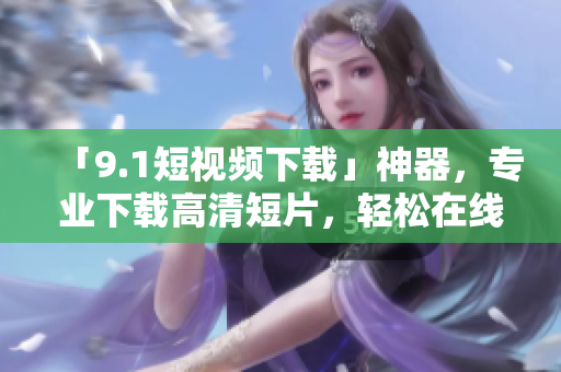 「9.1短視頻下載」神器，專業下載高清短片，輕松在線觀看！