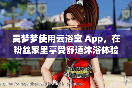 吳夢夢使用云浴室 App,在粉絲家里享受舒適沐浴體驗! 吳夢夢使用云浴室 App,在粉絲家里享受舒適沐浴體驗!