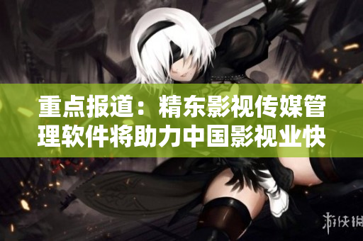 重點(diǎn)報(bào)道：精東影視傳媒管理軟件將助力中國(guó)影視業(yè)快速發(fā)展