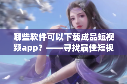 哪些軟件可以下載成品短視頻app？——尋找最佳短視頻下載軟件