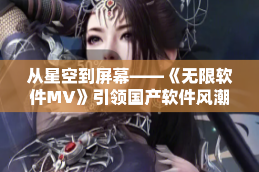 從星空到屏幕——《無限軟件MV》引領國產軟件風潮 從星空到屏幕——《無限軟件MV》引領國產軟件風潮