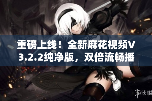 重磅上線!全新麻花視頻V3.2.2純凈版,雙倍流暢播放體驗! 重磅上線!全新麻花視頻V3.2.2純凈版,雙倍流暢播放體驗!