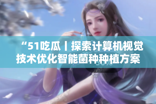 “51吃瓜丨探索計(jì)算機(jī)視覺(jué)技術(shù)優(yōu)化智能菌種種植方案” “51吃瓜丨探索計(jì)算機(jī)視覺(jué)技術(shù)優(yōu)化智能菌種種植方案”