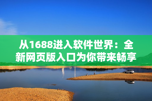 從1688進(jìn)入軟件世界：全新網(wǎng)頁(yè)版入口為你帶來(lái)暢享軟件之旅