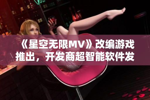 《星空無限MV》改編游戲推出,開發商超智能軟件發布注意事項需牢記! 《星空無限MV》改編游戲推出,開發商超智能軟件發布注意事項需牢記!