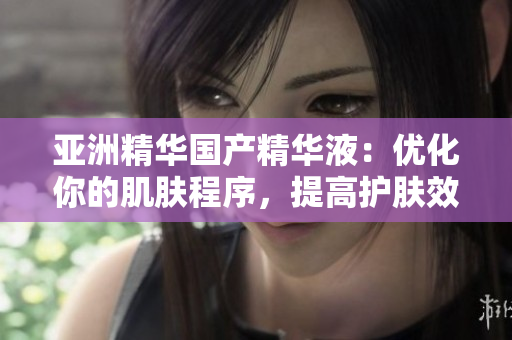 亞洲精華國(guó)產(chǎn)精華液:優(yōu)化你的肌膚程序,提高護(hù)膚效能 亞洲精華國(guó)產(chǎn)精華液:優(yōu)化你的肌膚程序,提高護(hù)膚效能