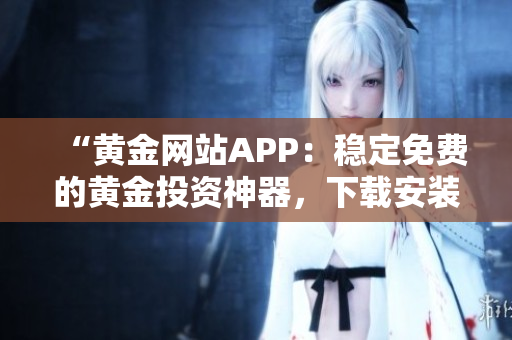 “黃金網(wǎng)站APP:穩(wěn)定免費(fèi)的黃金投資神器,下載安裝體驗(yàn)超便捷!” “黃金網(wǎng)站APP:穩(wěn)定免費(fèi)的黃金投資神器,下載安裝體驗(yàn)超便捷!”