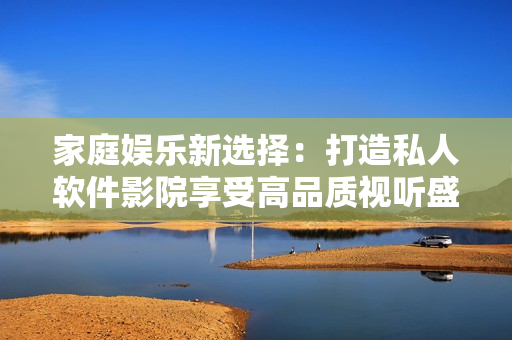 家庭娛樂新選擇:打造私人軟件影院享受高品質(zhì)視聽盛宴 家庭娛樂新選擇:打造私人軟件影院享受高品質(zhì)視聽盛宴