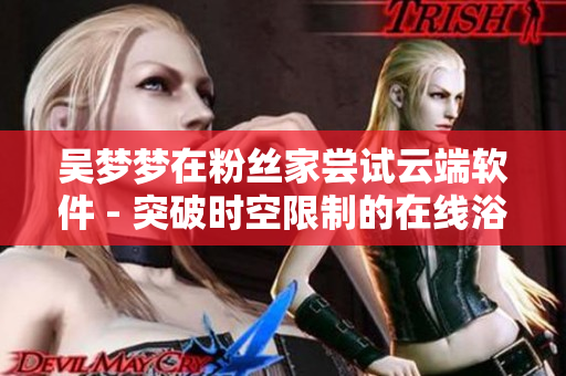 吳夢夢在粉絲家嘗試云端軟件 - 突破時(shí)空限制的在線浴室體驗(yàn) 吳夢夢在粉絲家嘗試云端軟件 - 突破時(shí)空限制的在線浴室體驗(yàn)